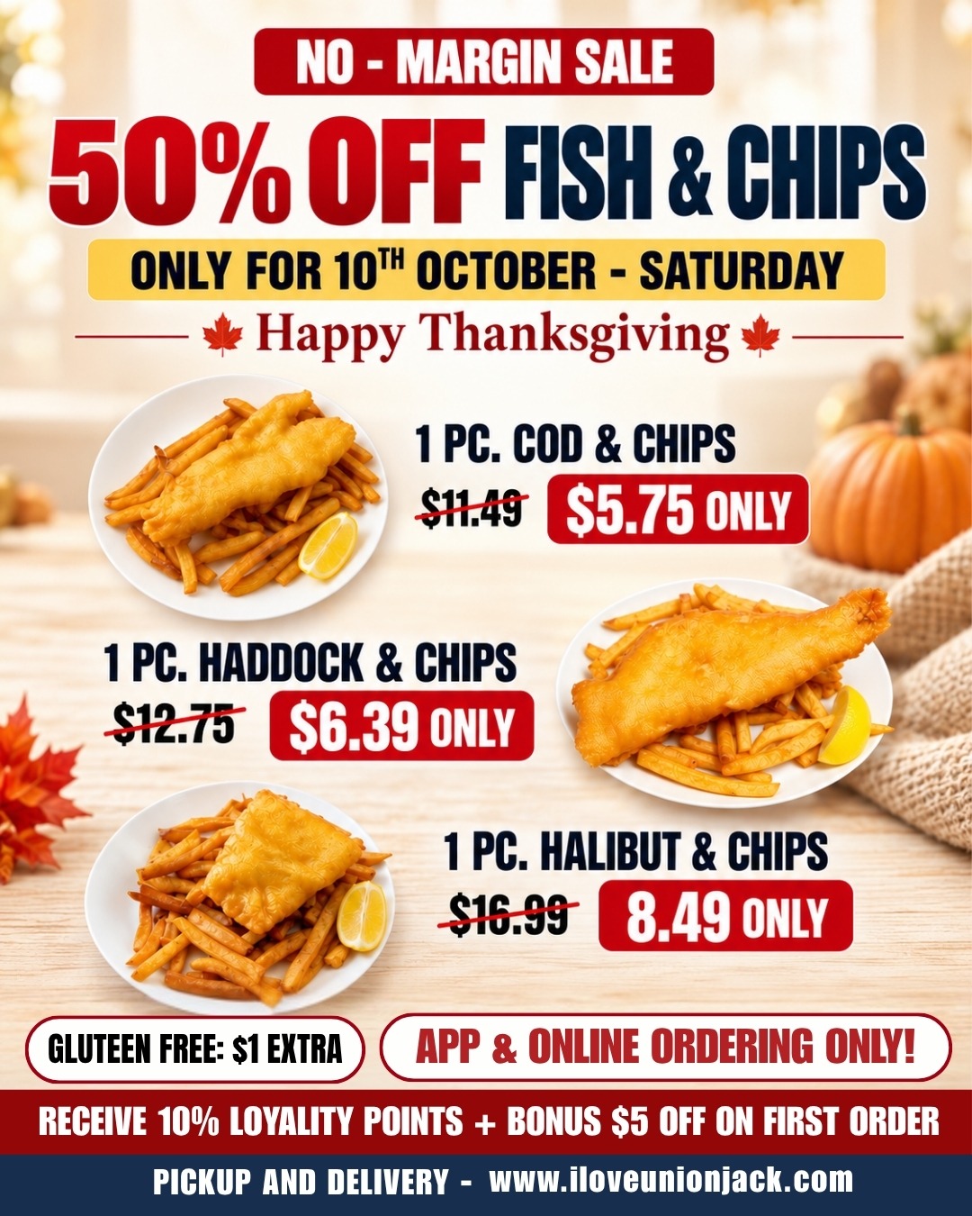 No-Margin Sale: 50% off Fish and Chips, Saturday, October 10 only. 1 pc Cod and Chips $5.75, 1 pc Haddock and Chips $6.39, 1 pc Halibut and Chips $8.49. Gluten free $1 extra. App and online ordering only.
